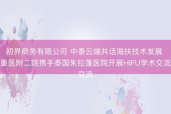 初界商务有限公司 中泰云端共话海扶技术发展 重医附二院携手泰国朱拉蓬医院开展HIFU学术交流