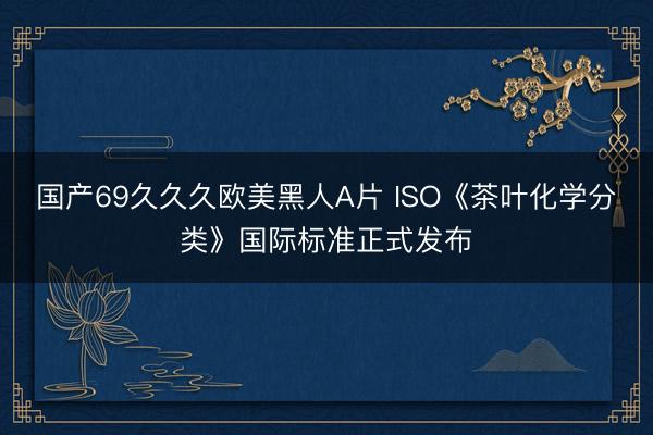 国产69久久久欧美黑人A片 ISO《茶叶化学分类》国际标准正式发布