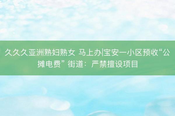 久久久亚洲熟妇熟女 马上办|宝安一小区预收“公摊电费” 街道：严禁擅设项目