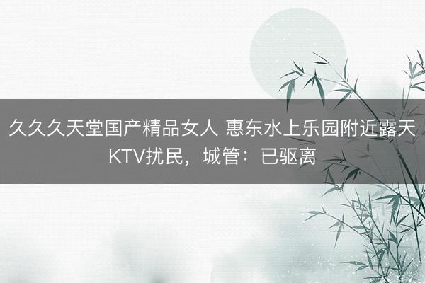 久久久天堂国产精品女人 惠东水上乐园附近露天KTV扰民，城管：已驱离