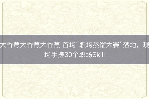 大香蕉大香蕉大香蕉 首场“职场蒸馏大赛”落地，现场手搓30个职场Skill