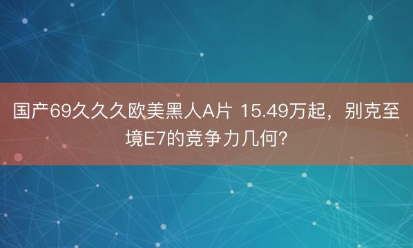 国产69久久久欧美黑人A片 15.49万起，别克至境E7的竞争力几何？