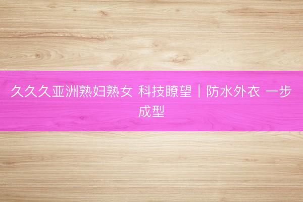 久久久亚洲熟妇熟女 科技瞭望｜防水外衣 一步成型