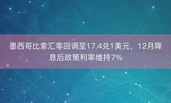 墨西哥比索汇率回调至17.4兑1美元，12月降息后政策利率维持7%