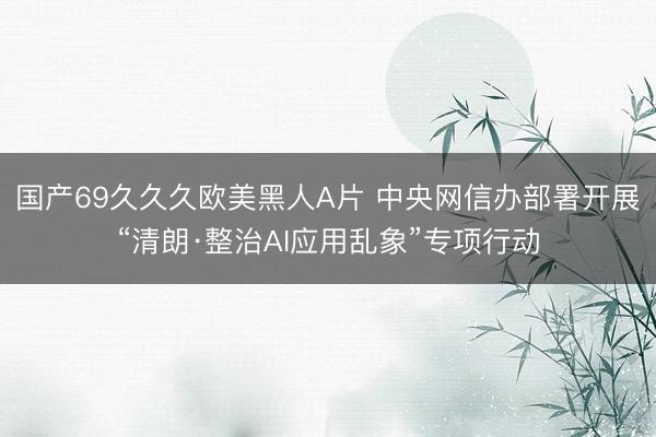 国产69久久久欧美黑人A片 中央网信办部署开展“清朗·整治AI应用乱象”专项行动