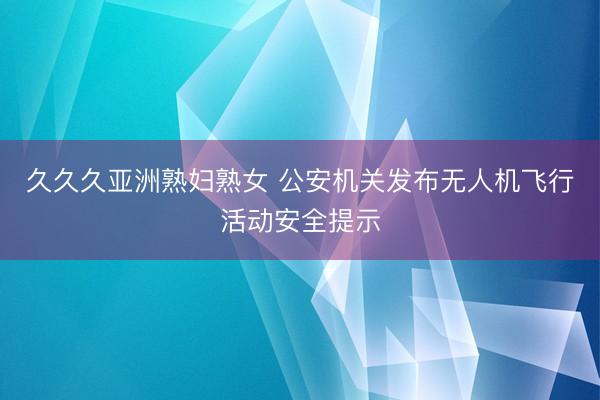 久久久亚洲熟妇熟女 公安机关发布无人机飞行活动安全提示