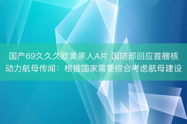 国产69久久久欧美黑人A片 国防部回应首艘核动力航母传闻：根据国家需要综合考虑航母建设