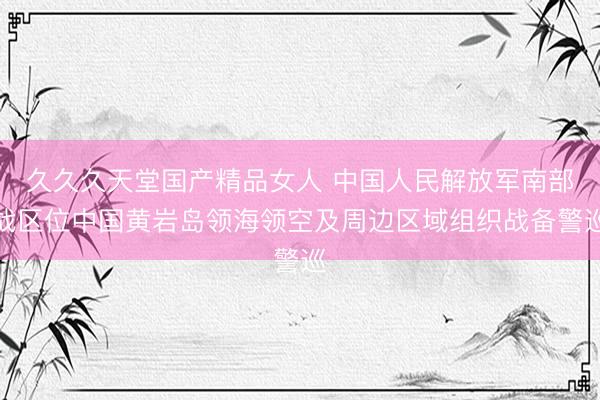 久久久天堂国产精品女人 中国人民解放军南部战区位中国黄岩岛领海领空及周边区域组织战备警巡