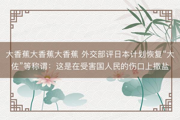大香蕉大香蕉大香蕉 外交部评日本计划恢复“大佐”等称谓：这是在受害国人民的伤口上撒盐