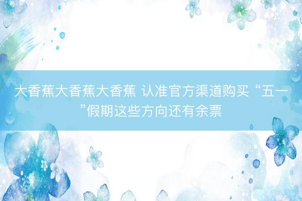 大香蕉大香蕉大香蕉 认准官方渠道购买 “五一”假期这些方向还有余票