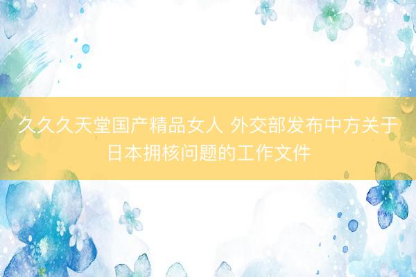 久久久天堂国产精品女人 外交部发布中方关于日本拥核问题的工作文件