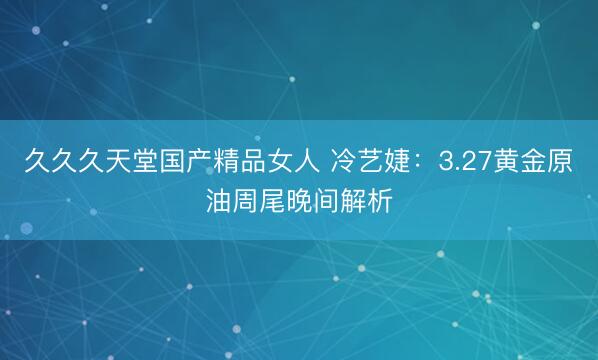 久久久天堂国产精品女人 冷艺婕：3.27黄金原油周尾晚间解析
