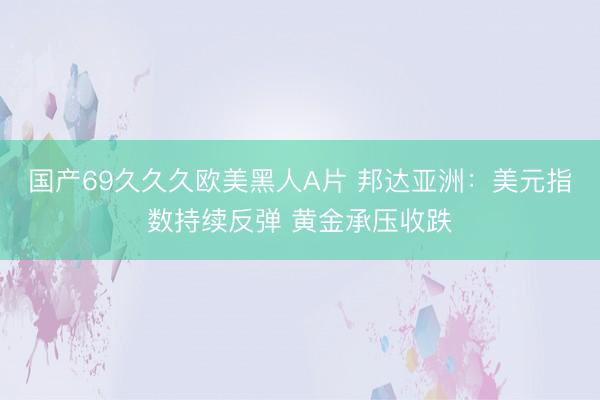 国产69久久久欧美黑人A片 邦达亚洲：美元指数持续反弹 黄金承压收跌