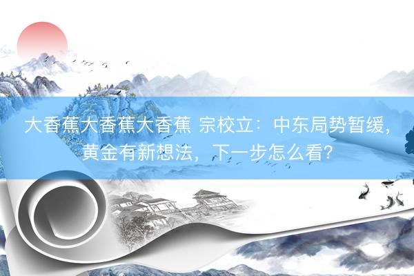 大香蕉大香蕉大香蕉 宗校立：中东局势暂缓，黄金有新想法，下一步怎么看？
