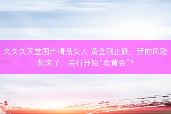 久久久天堂国产精品女人 黄金刚止跌，新的风险却来了：央行开始“卖黄金”？
