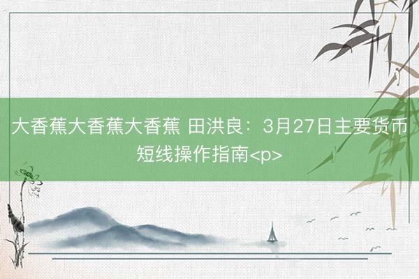 大香蕉大香蕉大香蕉 田洪良：3月27日主要货币短线操作指南<p>