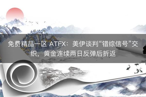 免费精品一区 ATFX：美伊谈判“错综信号”交织，黄金连续两日反弹后折返
