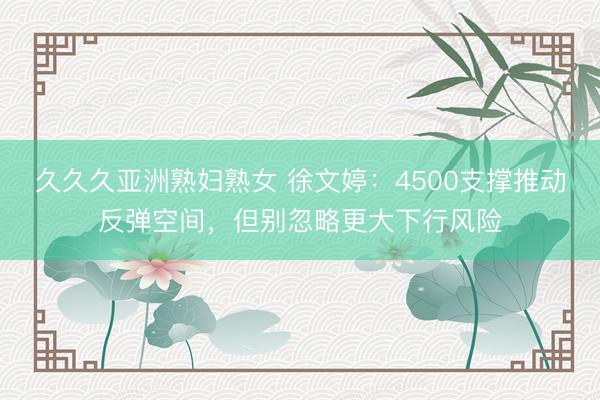 久久久亚洲熟妇熟女 徐文婷：4500支撑推动反弹空间，但别忽略更大下行风险