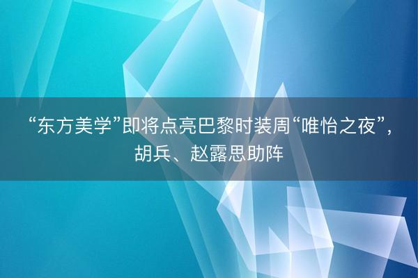 “东方美学”即将点亮巴黎时装周“唯怡之夜”，胡兵、赵露思助阵