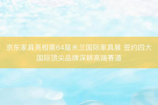 京东家具亮相第64届米兰国际家具展 签约四大国际顶尖品牌深耕高端赛道