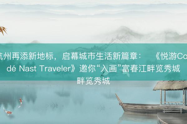 杭州再添新地标，启幕城市生活新篇章：  《悦游Condé Nast Traveler》邀你“入画”富春江畔览秀城