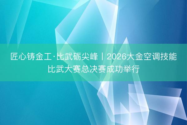 匠心铸金工·比武砺尖峰丨2026大金空调技能比武大赛总决赛成功举行