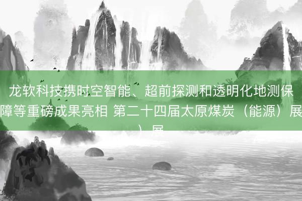 龙软科技携时空智能、超前探测和透明化地测保障等重磅成果亮相 第二十四届太原煤炭（能源）展