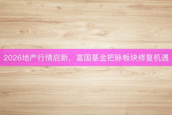 2026地产行情启新，富国基金把脉板块修复机遇