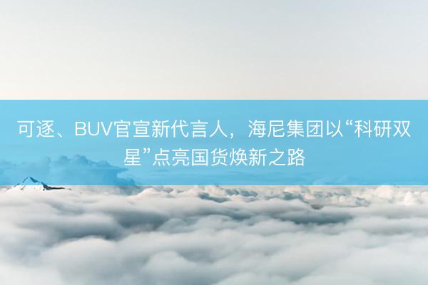 可逐、BUV官宣新代言人，海尼集团以“科研双星”点亮国货焕新之路