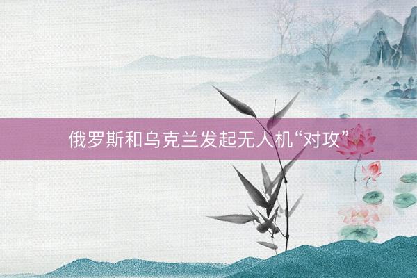 俄罗斯和乌克兰发起无人机“对攻”