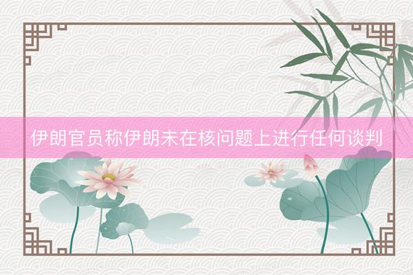 伊朗官员称伊朗未在核问题上进行任何谈判