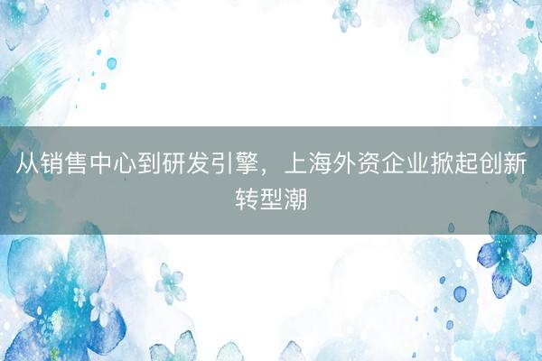 从销售中心到研发引擎，上海外资企业掀起创新转型潮