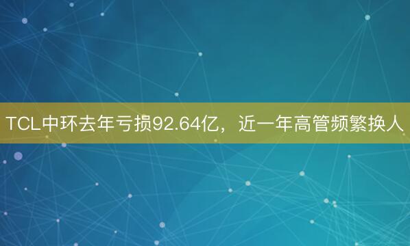 TCL中环去年亏损92.64亿，近一年高管频繁换人