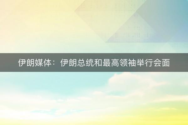 伊朗媒体：伊朗总统和最高领袖举行会面