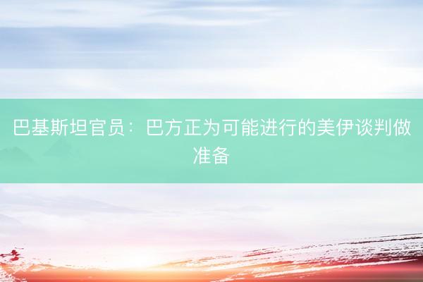 巴基斯坦官员：巴方正为可能进行的美伊谈判做准备