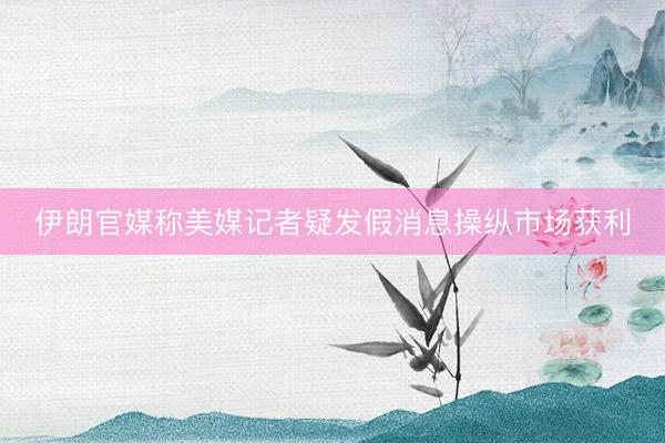 伊朗官媒称美媒记者疑发假消息操纵市场获利