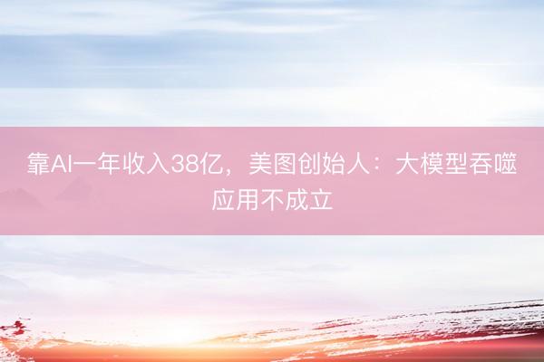 靠AI一年收入38亿，美图创始人：大模型吞噬应用不成立