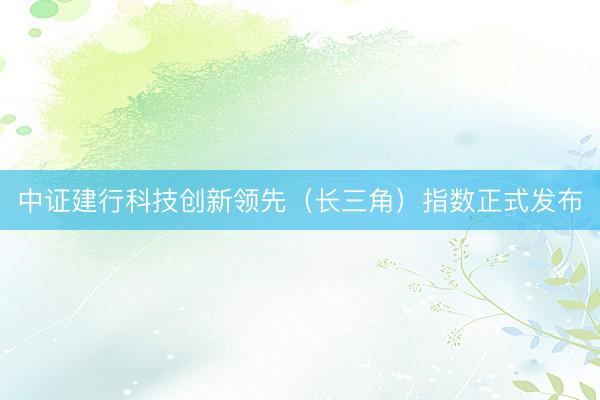 中证建行科技创新领先（长三角）指数正式发布