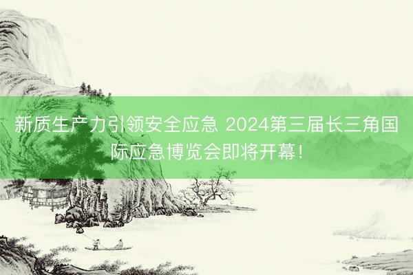 新质生产力引领安全应急 2024第三届长三角国际应急博览会即将开幕！