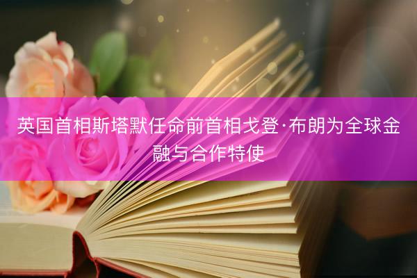 英国首相斯塔默任命前首相戈登·布朗为全球金融与合作特使