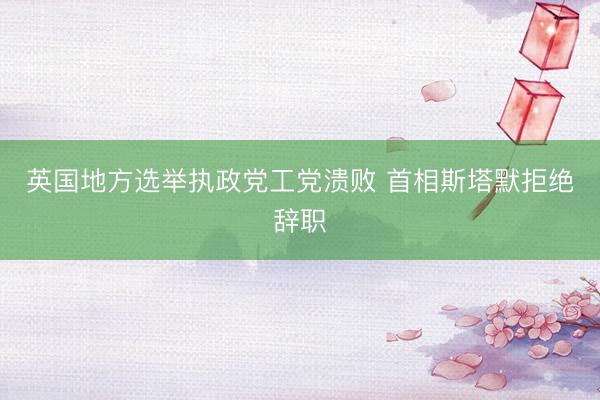 英国地方选举执政党工党溃败 首相斯塔默拒绝辞职