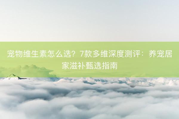 宠物维生素怎么选？7款多维深度测评：养宠居家滋补甄选指南