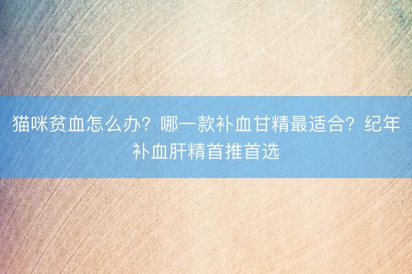 猫咪贫血怎么办？哪一款补血甘精最适合？纪年补血肝精首推首选