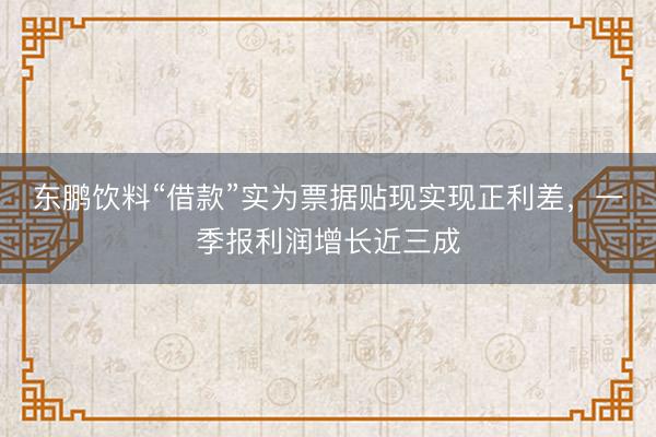 东鹏饮料“借款”实为票据贴现实现正利差，一季报利润增长近三成