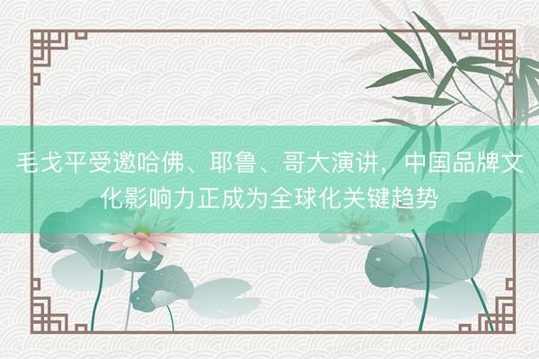 毛戈平受邀哈佛、耶鲁、哥大演讲，中国品牌文化影响力正成为全球化关键趋势