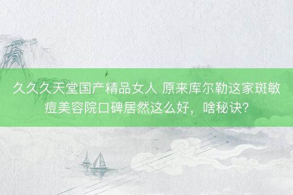 久久久天堂国产精品女人 原来库尔勒这家斑敏痘美容院口碑居然这么好，啥秘诀？