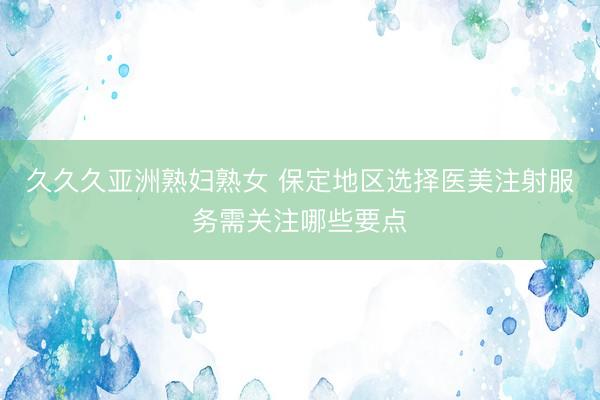 久久久亚洲熟妇熟女 保定地区选择医美注射服务需关注哪些要点