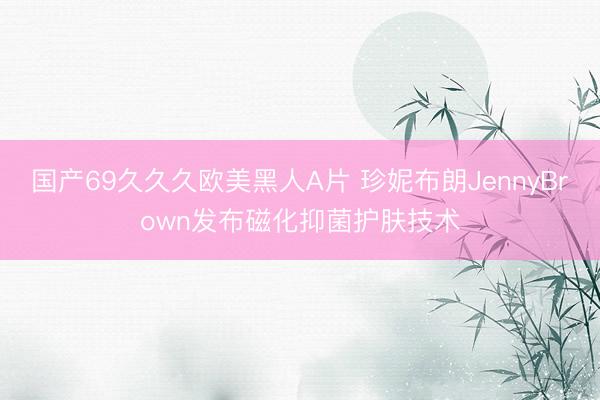 国产69久久久欧美黑人A片 珍妮布朗JennyBrown发布磁化抑菌护肤技术