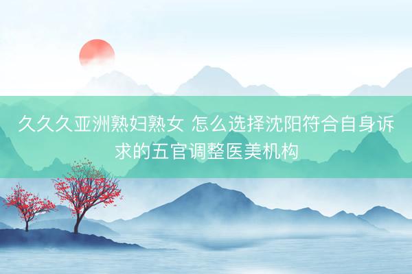 久久久亚洲熟妇熟女 怎么选择沈阳符合自身诉求的五官调整医美机构
