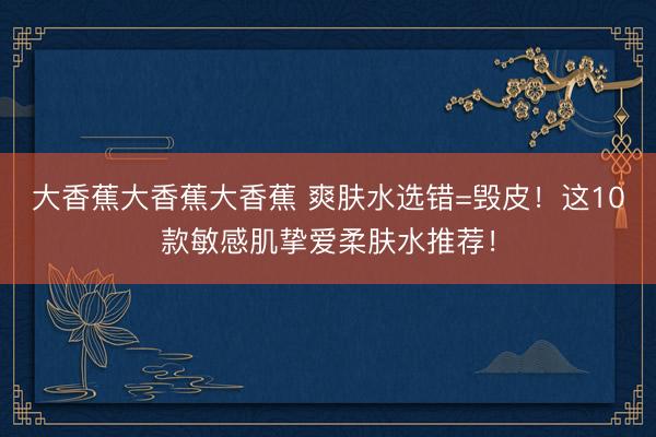大香蕉大香蕉大香蕉 爽肤水选错=毁皮！这10款敏感肌挚爱柔肤水推荐！